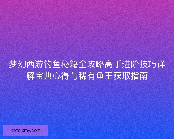 梦幻西游钓鱼秘籍全攻略高手进阶技巧详解宝典心得与稀有鱼王获取指南