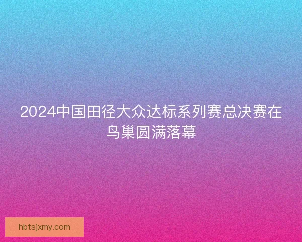 2024中国田径大众达标系列赛总决赛在鸟巢圆满落幕
