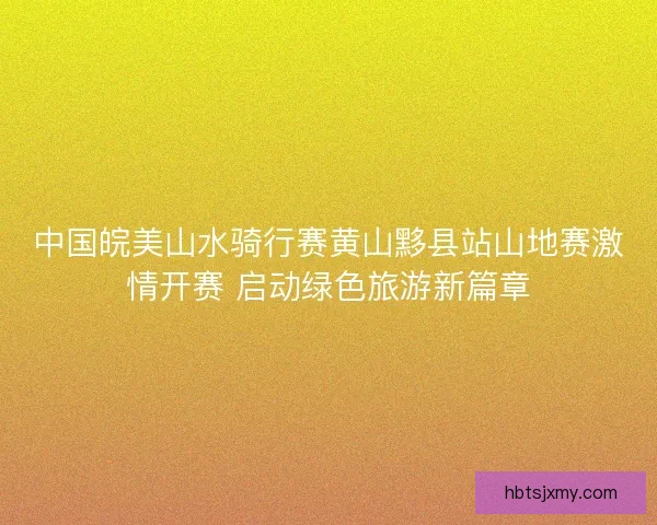 中国皖美山水骑行赛黄山黟县站山地赛激情开赛 启动绿色旅游新篇章