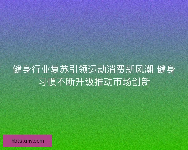 健身行业复苏引领运动消费新风潮 健身习惯不断升级推动市场创新