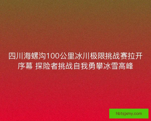 四川海螺沟100公里冰川极限挑战赛拉开序幕 探险者挑战自我勇攀冰雪高峰