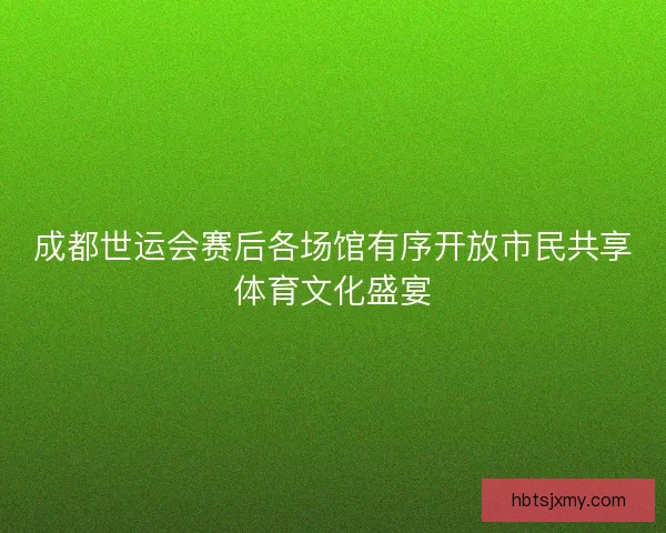 成都世运会赛后各场馆有序开放市民共享体育文化盛宴