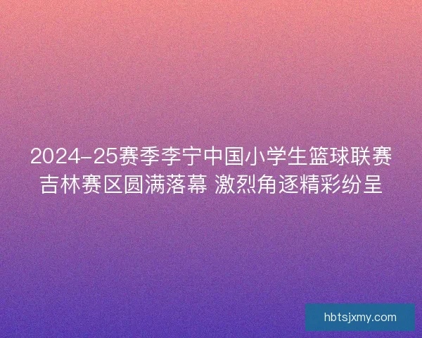 2024-25赛季李宁中国小学生篮球联赛吉林赛区圆满落幕 激烈角逐精彩纷呈