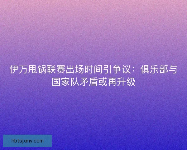 伊万甩锅联赛出场时间引争议：俱乐部与国家队矛盾或再升级