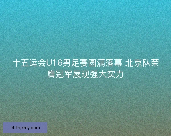 十五运会U16男足赛圆满落幕 北京队荣膺冠军展现强大实力