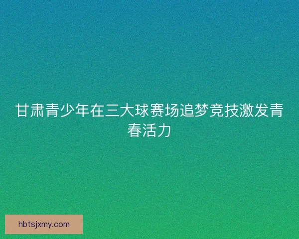 甘肃青少年在三大球赛场追梦竞技激发青春活力