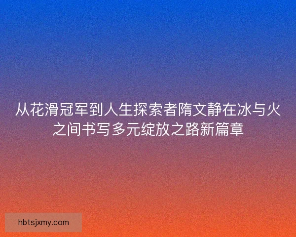 从花滑冠军到人生探索者隋文静在冰与火之间书写多元绽放之路新篇章 从花滑冠军到人生探索者隋文静在冰与火之间书写多元绽放之路新篇章