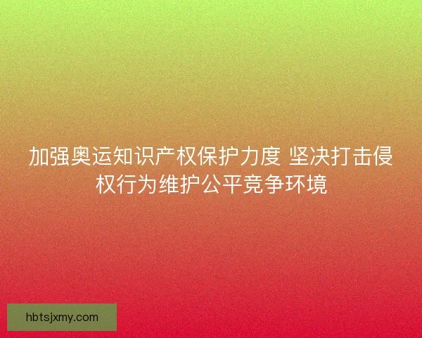 加强奥运知识产权保护力度 坚决打击侵权行为维护公平竞争环境