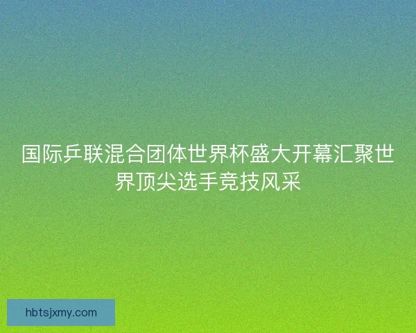 国际乒联混合团体世界杯盛大开幕汇聚世界顶尖选手竞技风采