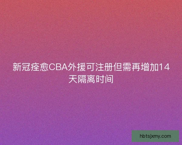 新冠痊愈CBA外援可注册但需再增加14天隔离时间