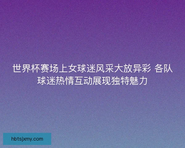 世界杯赛场上女球迷风采大放异彩 各队球迷热情互动展现独特魅力