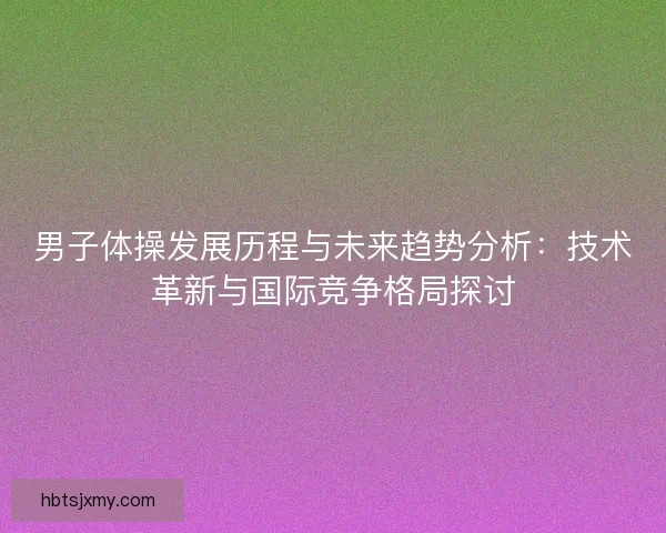 男子体操发展历程与未来趋势分析：技术革新与国际竞争格局探讨