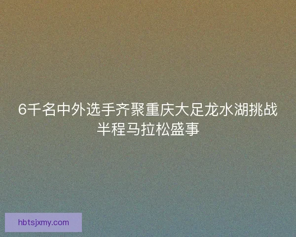 6千名中外选手齐聚重庆大足龙水湖挑战半程马拉松盛事 6千名中外选手齐聚重庆大足龙水湖挑战半程马拉松盛事