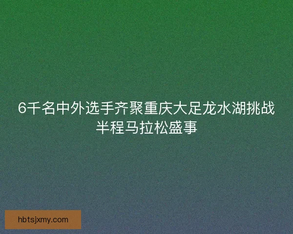 6千名中外选手齐聚重庆大足龙水湖挑战半程马拉松盛事