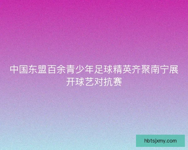 中国东盟百余青少年足球精英齐聚南宁展开球艺对抗赛