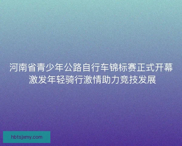 河南省青少年公路自行车锦标赛正式开幕 激发年轻骑行激情助力竞技发展 河南省青少年公路自行车锦标赛正式开幕 激发年轻骑行激情助力竞技发展