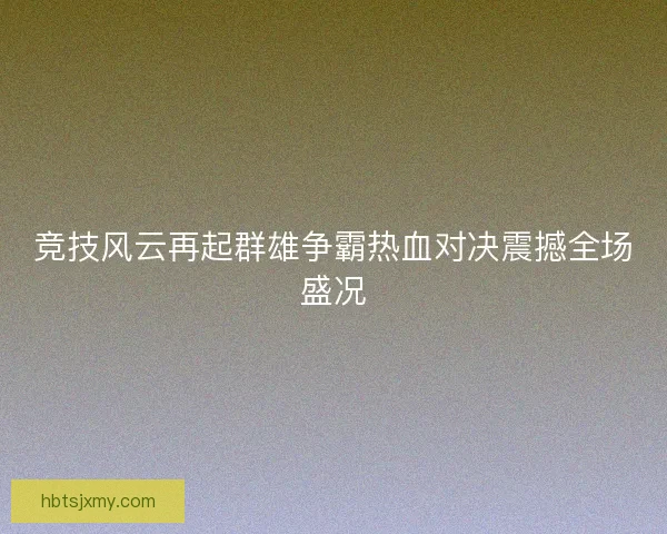 竞技风云再起群雄争霸热血对决震撼全场盛况 竞技风云再起群雄争霸热血对决震撼全场盛况