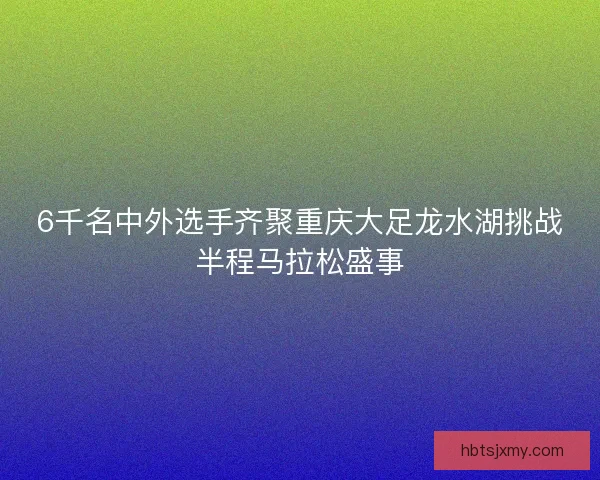 6千名中外选手齐聚重庆大足龙水湖挑战半程马拉松盛事 6千名中外选手齐聚重庆大足龙水湖挑战半程马拉松盛事