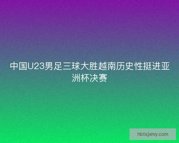 中国U23男足三球大胜越南历史性挺进亚洲杯决赛 中国U23男足三球大胜越南历史性挺进亚洲杯决赛