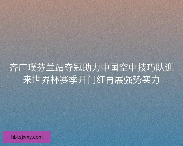 齐广璞芬兰站夺冠助力中国空中技巧队迎来世界杯赛季开门红再展强势实力