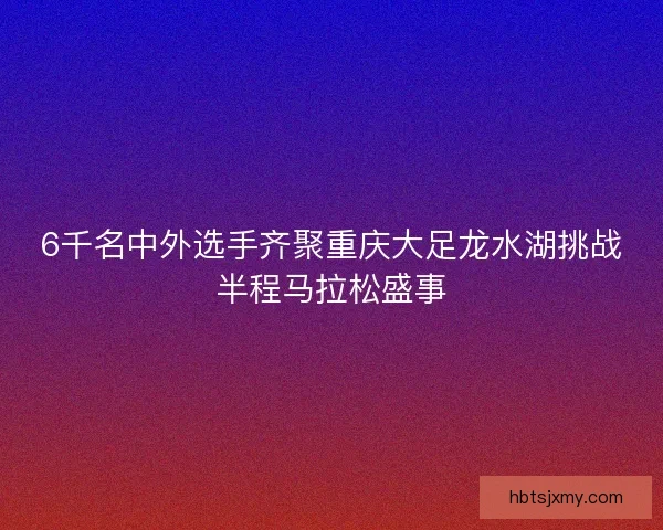 6千名中外选手齐聚重庆大足龙水湖挑战半程马拉松盛事 6千名中外选手齐聚重庆大足龙水湖挑战半程马拉松盛事
