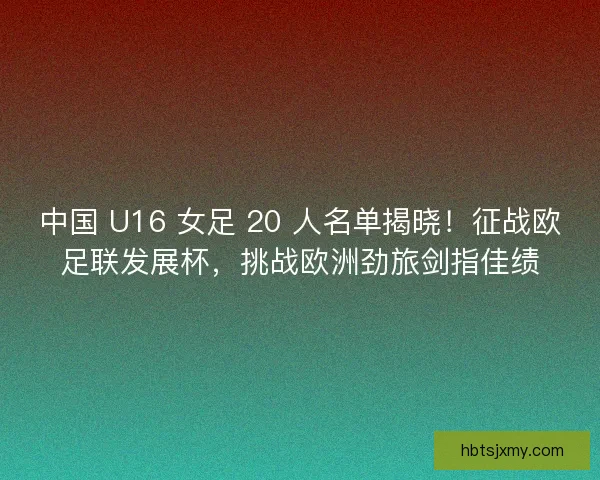 中国 U16 女足 20 人名单揭晓！征战欧足联发展杯，挑战欧洲劲旅剑指佳绩