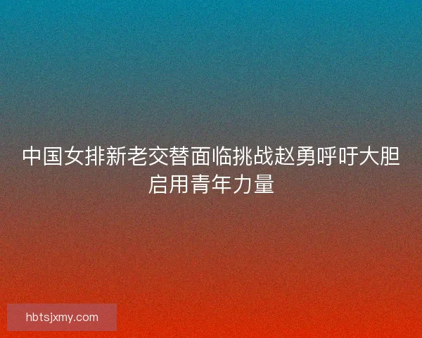 中国女排新老交替面临挑战赵勇呼吁大胆启用青年力量