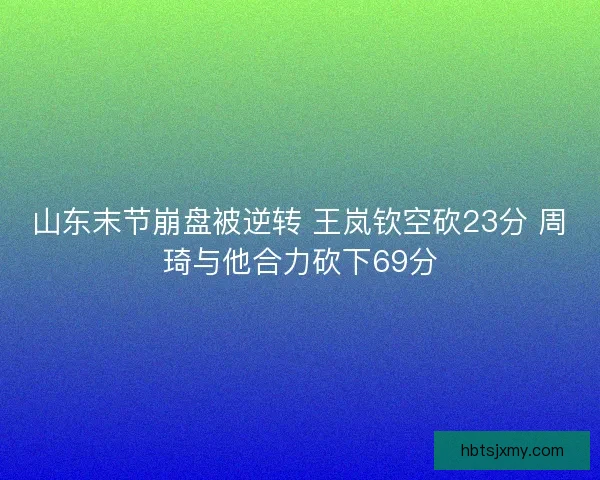 山东末节崩盘被逆转 王岚钦空砍23分 周琦与他合力砍下69分